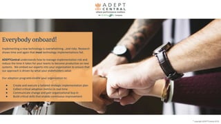 Everybody onboard!
Implementing a new technology is overwhelming...and risky. Research
shows time and again that most technology implementations fail.
ADEPTCentral understands how to manage implementation risk and
reduce the time it takes for your teams to become productive on new
systems. We embed our experts into your organization to ensure that
our approach is driven by what your stakeholders value.
Our adoption programs enable your organization to:
● Create and execute a tailored strategic implementation plan
● Collect critical adoption metrics in real-time
● Communicate change and gain organizational buy-in
● Build critical skills that enable continuous improvement
©
copyright ADEPTCentral 2019
 