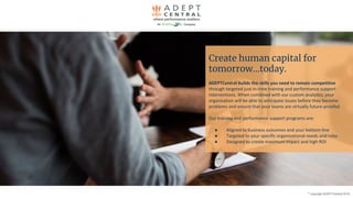 Create human capital for
tomorrow...today.
ADEPTCentral builds the skills you need to remain competitive
through targeted just-in-time training and performance support
interventions. When combined with our custom analytics, your
organization will be able to anticipate issues before they become
problems and ensure that your teams are virtually future-proofed.
Our training and performance support programs are:
● Aligned to business outcomes and your bottom-line
● Targeted to your specific organizational needs and roles
● Designed to create maximum impact and high ROI
©
copyright ADEPTCentral 2019
 