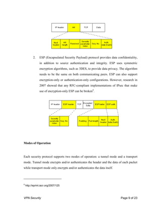 VPN Security Page 9 of 23
2. ESP (Encapsulated Security Payload) protocol provides data confidentiality,
in addition to source authentication and integrity. ESP uses symmetric
encryption algorithms, such as 3DES, to provide data privacy. The algorithm
needs to be the same on both communicating peers. ESP can also support
encryption-only or authentication-only configurations. However, research in
2007 showed that any RFC-compliant implementations of IPsec that make
use of encryption-only ESP can be broken4
.
Modes of Operation
Each security protocol supports two modes of operation: a tunnel mode and a transport
mode. Tunnel mode encrypts and/or authenticates the header and the data of each packet
while transport mode only encrypts and/or authenticates the data itself.
4
http://eprint.iacr.org/2007/125
 