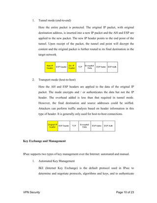 VPN Security Page 10 of 23
1. Tunnel mode (end-to-end)
Here the entire packet is protected. The original IP packet, with original
destination address, is inserted into a new IP packet and the AH and ESP are
applied to the new packet. The new IP header points to the end point of the
tunnel. Upon receipt of the packet, the tunnel end point will decrypt the
content and the original packet is further routed to its final destination in the
target network.
2. Transport mode (host-to-host)
Here the AH and ESP headers are applied to the data of the original IP
packet. The mode encrypts and / or authenticates the data but not the IP
header. The overhead added is less than that required in tunnel mode.
However, the final destination and source addresses could be sniffed.
Attackers can perform traffic analysis based on header information in this
type of header. It is generally only used for host-to-host connections.
Key Exchange and Management
IPsec supports two types of key management over the Internet: automated and manual.
1. Automated Key Management
IKE (Internet Key Exchange) is the default protocol used in IPsec to
determine and negotiate protocols, algorithms and keys, and to authenticate
 