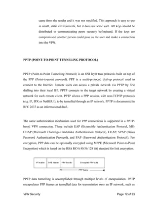 VPN Security Page 12 of 23
came from the sender and it was not modified. This approach is easy to use
in small, static environments, but it does not scale well. All keys should be
distributed to communicating peers securely beforehand. If the keys are
compromised, another person could pose as the user and make a connection
into the VPN.
PPTP (POINT-TO-POINT TUNNELING PROTOCOL)
PPTP (Point-to-Point Tunnelling Protocol) is an OSI layer two protocols built on top of
the PPP (Point-to-point protocol). PPP is a multi-protocol, dial-up protocol used to
connect to the Internet. Remote users can access a private network via PPTP by first
dialling into their local ISP. PPTP connects to the target network by creating a virtual
network for each remote client. PPTP allows a PPP session, with non-TCP/IP protocols
(e.g. IP, IPX or NetBEUI), to be tunnelled through an IP network. PPTP is documented in
RFC 2637 as an informational draft.
The same authentication mechanism used for PPP connections is supported in a PPTP-
based VPN connection. These include EAP (Extensible Authentication Protocol, MS-
CHAP (Microsoft Challenge-Handshake Authentication Protocol), CHAP, SPAP (Shiva
Password Authentication Protocol), and PAP (Password Authentication Protocol). For
encryption, PPP data can be optionally encrypted using MPPE (Microsoft Point-to-Point
Encryption) which is based on the RSA RC4 (40/56/128 bit) standard for link encryption.
PPTP data tunnelling is accomplished through multiple levels of encapsulation. PPTP
encapsulates PPP frames as tunnelled data for transmission over an IP network, such as
 