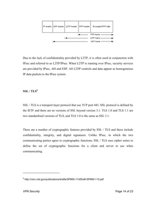 VPN Security Page 14 of 23
Due to the lack of confidentiality provided by L2TP, it is often used in conjunction with
IPsec and referred to as L2TP/IPsec. When L2TP is running over IPsec, security services
are provided by IPsec, AH and ESP. All L2TP controls and data appear as homogeneous
IP data packets to the IPsec system.
SSL / TLS6
SSL / TLS is a transport-layer protocol that use TCP port 443. SSL protocol is defined by
the IETF and there are no versions of SSL beyond version 3.1. TLS 1.0 and TLS 1.1 are
two standardised versions of TLS, and TLS 1.0 is the same as SSL 3.1.
There are a number of cryptographic features provided by SSL / TLS and these include
confidentiality, integrity, and digital signatures. Unlike IPsec, in which the two
communicating parties agree to cryptographic functions, SSL / TLS uses cipher suites to
define the set of cryptographic functions for a client and server to use when
communicating.
6
http://csrc.nist.gov/publications/drafts/SP800-113/Draft-SP800-113.pdf
 