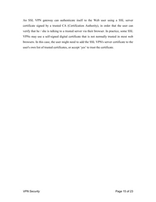 VPN Security Page 15 of 23
An SSL VPN gateway can authenticate itself to the Web user using a SSL server
certificate signed by a trusted CA (Certification Authority), in order that the user can
verify that he / she is talking to a trusted server via their browser. In practice, some SSL
VPNs may use a self-signed digital certificate that is not normally trusted in most web
browsers. In this case, the user might need to add the SSL VPN's server certificate to the
user's own list of trusted certificates, or accept „yes‟ to trust the certificate.
 