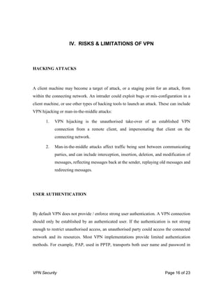 VPN Security Page 16 of 23
IV. RISKS & LIMITATIONS OF VPN
HACKING ATTACKS
A client machine may become a target of attack, or a staging point for an attack, from
within the connecting network. An intruder could exploit bugs or mis-configuration in a
client machine, or use other types of hacking tools to launch an attack. These can include
VPN hijacking or man-in-the-middle attacks:
1. VPN hijacking is the unauthorised take-over of an established VPN
connection from a remote client, and impersonating that client on the
connecting network.
2. Man-in-the-middle attacks affect traffic being sent between communicating
parties, and can include interception, insertion, deletion, and modification of
messages, reflecting messages back at the sender, replaying old messages and
redirecting messages.
USER AUTHENTICATION
By default VPN does not provide / enforce strong user authentication. A VPN connection
should only be established by an authenticated user. If the authentication is not strong
enough to restrict unauthorised access, an unauthorised party could access the connected
network and its resources. Most VPN implementations provide limited authentication
methods. For example, PAP, used in PPTP, transports both user name and password in
 