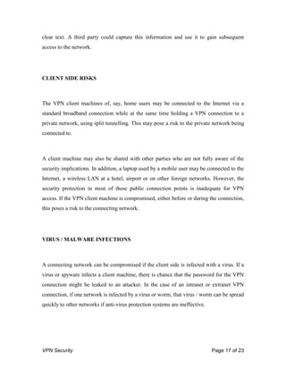 VPN Security Page 17 of 23
clear text. A third party could capture this information and use it to gain subsequent
access to the network.
CLIENT SIDE RISKS
The VPN client machines of, say, home users may be connected to the Internet via a
standard broadband connection while at the same time holding a VPN connection to a
private network, using split tunnelling. This may pose a risk to the private network being
connected to.
A client machine may also be shared with other parties who are not fully aware of the
security implications. In addition, a laptop used by a mobile user may be connected to the
Internet, a wireless LAN at a hotel, airport or on other foreign networks. However, the
security protection in most of these public connection points is inadequate for VPN
access. If the VPN client machine is compromised, either before or during the connection,
this poses a risk to the connecting network.
VIRUS / MALWARE INFECTIONS
A connecting network can be compromised if the client side is infected with a virus. If a
virus or spyware infects a client machine, there is chance that the password for the VPN
connection might be leaked to an attacker. In the case of an intranet or extranet VPN
connection, if one network is infected by a virus or worm, that virus / worm can be spread
quickly to other networks if anti-virus protection systems are ineffective.
 