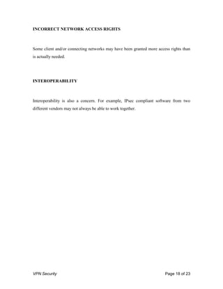 VPN Security Page 18 of 23
INCORRECT NETWORK ACCESS RIGHTS
Some client and/or connecting networks may have been granted more access rights than
is actually needed.
INTEROPERABILITY
Interoperability is also a concern. For example, IPsec compliant software from two
different vendors may not always be able to work together.
 