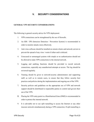 VPN Security Page 19 of 23
V. SECURITY CONSIDERATIONS
GENERAL VPN SECURITY CONSIDERATIONS
The following is general security advice for VPN deployment:
1. VPN connections can be strengthened by the use of firewalls.
2. An IDS / IPS (Intrusion Detection / Prevention System) is recommended in
order to monitor attacks more effectively.
3. Anti-virus software should be installed on remote clients and network servers to
prevent the spread of any virus / worm if either end is infected.
4. Unsecured or unmanaged systems with simple or no authentication should not
be allowed to make VPN connections to the internal network.
5. Logging and auditing functions should be provided to record network
connections, especially any unauthorised attempts at access. The log should be
reviewed regularly.
6. Training should be given to network/security administrators and supporting
staff, as well as to remote users, to ensure that they follow security best
practices and policies during the implementation and ongoing use of the VPN.
7. Security policies and guidelines on the appropriate use of VPN and network
support should be distributed to responsible parties to control and govern their
use of the VPN.
8. Placing the VPN entry point in a Demilitarised Zone (DMZ) is recommended in
order to protect the internal network.
9. It is advisable not to use split tunnelling to access the Internet or any other
insecure network simultaneously during a VPN connection. If split tunnelling is
 