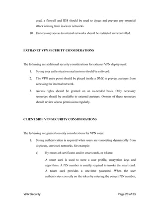 VPN Security Page 20 of 23
used, a firewall and IDS should be used to detect and prevent any potential
attack coming from insecure networks.
10. Unnecessary access to internal networks should be restricted and controlled.
EXTRANET VPN SECURITY CONSIDERATIONS
The following are additional security considerations for extranet VPN deployment:
1. Strong user authentication mechanisms should be enforced.
2. The VPN entry point should be placed inside a DMZ to prevent partners from
accessing the internal network.
3. Access rights should be granted on an as-needed basis. Only necessary
resources should be available to external partners. Owners of these resources
should review access permissions regularly.
CLIENT SIDE VPN SECURITY CONSIDERATIONS
The following are general security considerations for VPN users:
1. Strong authentication is required when users are connecting dynamically from
disparate, untrusted networks, for example:
a) By means of certificates and/or smart cards, or tokens:
A smart card is used to store a user profile, encryption keys and
algorithms. A PIN number is usually required to invoke the smart card.
A token card provides a one-time password. When the user
authenticates correctly on the token by entering the correct PIN number,
 