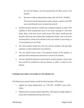 VPN Security Page 21 of 23
the card will display a one-time passcode that will allow access to the
network.
b) By means of add-on authentication system, like TACACS+, RADIUS.
This kind of central authentication system contains a profile of all VPN
users, controlling the access to the private network.
2. Personal firewalls should be installed and configured properly on client VPN
machines to block unauthorised access to the client, ensuring it is safe from
attack. Many of the more recent remote access VPN clients include personal
firewalls. Some may also include other configuration checks, such as the client
not being able to connect to the network if anti-virus software is not running, or
if virus signatures are out of date.
3. The client machine should have anti-virus software installed, with up-to-date
signatures, to detect and prevent virus infections.
4. The user should remain aware of the physical security of the machine, in
particular when authentication information is stored on the machine.
5. All users should be educated on good Internet security practices. Access from
home should be considered an insecure channel, as traffic is routed over the
Internet.
COMMON SECURITY FEATURES IN VPN PRODUCTS
The following are security features to look for when choosing a VPN product:
1. Support for strong authentication, e.g. TACACS+, RADIUS, smart cards /
tokens.
2. Industry-proven strong encryption algorithms, with long key strength support to
protect data confidentiality during transmission.
 