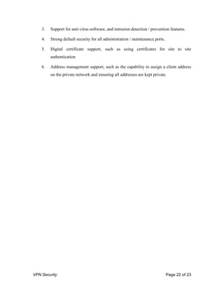 VPN Security Page 22 of 23
3. Support for anti-virus software, and intrusion detection / prevention features.
4. Strong default security for all administration / maintenance ports.
5. Digital certificate support, such as using certificates for site to site
authentication
6. Address management support, such as the capability to assign a client address
on the private network and ensuring all addresses are kept private.
 
