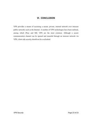 VPN Security Page 23 of 23
VI. CONCLUSION
VPN provides a means of accessing a secure, private, internal network over insecure
public networks such as the Internet. A number of VPN technologies have been outlined,
among which IPsec and SSL VPN are the most common. Although a secure
communication channel can be opened and tunneled through an insecure network via
VPN, client side security should not be overlooked.
 