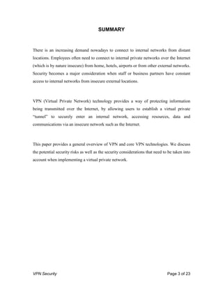VPN Security Page 3 of 23
SUMMARY
There is an increasing demand nowadays to connect to internal networks from distant
locations. Employees often need to connect to internal private networks over the Internet
(which is by nature insecure) from home, hotels, airports or from other external networks.
Security becomes a major consideration when staff or business partners have constant
access to internal networks from insecure external locations.
VPN (Virtual Private Network) technology provides a way of protecting information
being transmitted over the Internet, by allowing users to establish a virtual private
“tunnel” to securely enter an internal network, accessing resources, data and
communications via an insecure network such as the Internet.
This paper provides a general overview of VPN and core VPN technologies. We discuss
the potential security risks as well as the security considerations that need to be taken into
account when implementing a virtual private network.
 