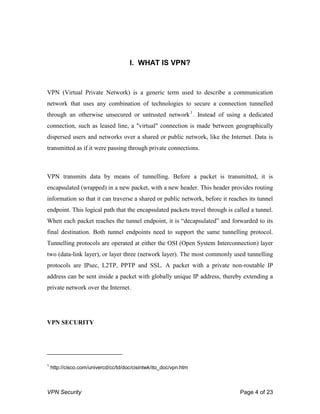 VPN Security Page 4 of 23
I. WHAT IS VPN?
VPN (Virtual Private Network) is a generic term used to describe a communication
network that uses any combination of technologies to secure a connection tunnelled
through an otherwise unsecured or untrusted network1
. Instead of using a dedicated
connection, such as leased line, a "virtual" connection is made between geographically
dispersed users and networks over a shared or public network, like the Internet. Data is
transmitted as if it were passing through private connections.
VPN transmits data by means of tunnelling. Before a packet is transmitted, it is
encapsulated (wrapped) in a new packet, with a new header. This header provides routing
information so that it can traverse a shared or public network, before it reaches its tunnel
endpoint. This logical path that the encapsulated packets travel through is called a tunnel.
When each packet reaches the tunnel endpoint, it is “decapsulated” and forwarded to its
final destination. Both tunnel endpoints need to support the same tunnelling protocol.
Tunnelling protocols are operated at either the OSI (Open System Interconnection) layer
two (data-link layer), or layer three (network layer). The most commonly used tunnelling
protocols are IPsec, L2TP, PPTP and SSL. A packet with a private non-routable IP
address can be sent inside a packet with globally unique IP address, thereby extending a
private network over the Internet.
VPN SECURITY
1
http://cisco.com/univercd/cc/td/doc/cisintwk/ito_doc/vpn.htm
 