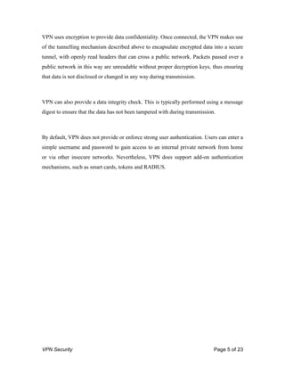 VPN Security Page 5 of 23
VPN uses encryption to provide data confidentiality. Once connected, the VPN makes use
of the tunnelling mechanism described above to encapsulate encrypted data into a secure
tunnel, with openly read headers that can cross a public network. Packets passed over a
public network in this way are unreadable without proper decryption keys, thus ensuring
that data is not disclosed or changed in any way during transmission.
VPN can also provide a data integrity check. This is typically performed using a message
digest to ensure that the data has not been tampered with during transmission.
By default, VPN does not provide or enforce strong user authentication. Users can enter a
simple username and password to gain access to an internal private network from home
or via other insecure networks. Nevertheless, VPN does support add-on authentication
mechanisms, such as smart cards, tokens and RADIUS.
 