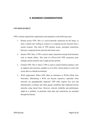VPN Security Page 6 of 23
II. BUSINESS CONSIDERATIONS
VPN DEPLOYMENT
VPN is mainly employed by organisations and enterprises in the following ways:
1. Remote access VPN: This is a user-to-network connection for the home, or
from a mobile user wishing to connect to a corporate private network from a
remote location. This kind of VPN permits secure, encrypted connections
between a corporate private network and remote users.
2. Intranet VPN: Here, a VPN is used to make connections among fixed locations
such as branch offices. This kind of LAN-to-LAN VPN connection joins
multiple remote locations into a single private network.
3. Extranet VPN: This is where a VPN is used to connect business partners, such
as suppliers and customers, together so as to allow various parties to work with
secure data in a shared environment.
4. WAN replacement: Where VPN offers an alternative to WANs (Wide Area
Networks). Maintaining a WAN can become expensive, especially when
networks are geographically dispersed. VPN often requires less cost and
administration overhead, and offers greater scalability than traditional private
networks using leased lines. However, network reliability and performance
might be a problem, in particular when data and connections are tunnelled
through the Internet.
 