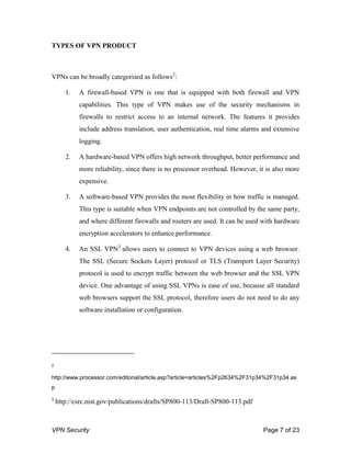 VPN Security Page 7 of 23
TYPES OF VPN PRODUCT
VPNs can be broadly categorised as follows2
:
1. A firewall-based VPN is one that is equipped with both firewall and VPN
capabilities. This type of VPN makes use of the security mechanisms in
firewalls to restrict access to an internal network. The features it provides
include address translation, user authentication, real time alarms and extensive
logging.
2. A hardware-based VPN offers high network throughput, better performance and
more reliability, since there is no processor overhead. However, it is also more
expensive.
3. A software-based VPN provides the most flexibility in how traffic is managed.
This type is suitable when VPN endpoints are not controlled by the same party,
and where different firewalls and routers are used. It can be used with hardware
encryption accelerators to enhance performance.
4. An SSL VPN3
allows users to connect to VPN devices using a web browser.
The SSL (Secure Sockets Layer) protocol or TLS (Transport Layer Security)
protocol is used to encrypt traffic between the web browser and the SSL VPN
device. One advantage of using SSL VPNs is ease of use, because all standard
web browsers support the SSL protocol, therefore users do not need to do any
software installation or configuration.
2
http://www.processor.com/editorial/article.asp?article=articles%2Fp2634%2F31p34%2F31p34.as
p
3
http://csrc.nist.gov/publications/drafts/SP800-113/Draft-SP800-113.pdf
 