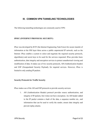 VPN Security Page 8 of 23
III. COMMON VPN TUNNELING TECHNOLOGIES
The following tunnelling technologies are commonly used in VPN:
IPSEC (INTERNET PROTOCOL SECURITY)
IPsec was developed by IETF (the Internet Engineering Task Force) for secure transfer of
information at the OSI layer three across a public unprotected IP network, such as the
Internet. IPsec enables a system to select and negotiate the required security protocols,
algorithm(s) and secret keys to be used for the services requested. IPsec provides basic
authentication, data integrity and encryption services to protect unauthorised viewing and
modification of data. It makes use of two security protocols, AH (Authentication header)
and ESP (Encapsulated Security Payload), for required services. However, IPsec is
limited to only sending IP packets.
Security Protocols for Traffic Security
IPsec makes use of the AH and ESP protocols to provide security services:
1. AH (Authentication Header) protocol provides source authentication, and
integrity of IP packets, but it does not have encryption. An AH header added
to the IP packet contains a hash of the data, a sequence number etc., and
information that can be used to verify the sender, ensure data integrity and
prevent replay attacks.
 