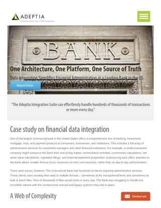 One Architecture, One Platform, One Source of Truth
Data Integration Simplifies Financial Administration at a Leading Bank in the US
Request Demo ›
“The Adeptia Integration Suite can effortlessly handle hundreds of thousands of transactions
or more every day.”
Case study on financial data integration
One of the largest commercial bank in the United States offers a comprehensive line of banking, investment,
mortgage, trust, and payment products to consumers, businesses, and institutions. This includes a full array of
administrative services for investment managers and other financial institutions. For example, a small investment
company might outsource the Bank their end-of-day trades, reconciliation activities, commission calculations, net
asset value calculations, regulation filings, and financial statement preparation. Outsourcing back office activities to
the Bank allows smaller firms to focus resources on their core business, rather than on day-to-day administration.
There were issues, however. The Commercial Bank had hundreds of clients requiring administrative services.
These clients were sending their data in multiple formats – sometimes at the transactional level, and sometimes as
bulk or batch files. Tens of thousands of files would come in every day. The Bank was struggling to handle this
incredible volume with the cumbersome manual and legacy systems they had in place.
A Web of Complexity Contact us!
 