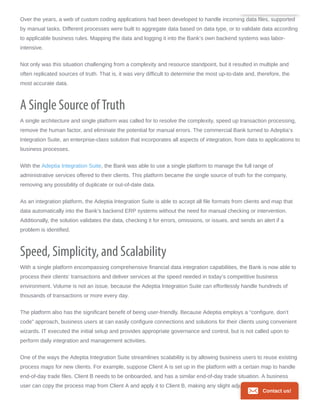 Over the years, a web of custom coding applications had been developed to handle incoming data files, supported
by manual tasks. Different processes were built to aggregate data based on data type, or to validate data according
to applicable business rules. Mapping the data and logging it into the Bank’s own backend systems was labor-
intensive.
Not only was this situation challenging from a complexity and resource standpoint, but it resulted in multiple and
often replicated sources of truth. That is, it was very difficult to determine the most up-to-date and, therefore, the
most accurate data.
A Single Source of Truth
A single architecture and single platform was called for to resolve the complexity, speed up transaction processing,
remove the human factor, and eliminate the potential for manual errors. The commercial Bank turned to Adeptia’s
Integration Suite, an enterprise-class solution that incorporates all aspects of integration, from data to applications to
business processes.
With the Adeptia Integration Suite, the Bank was able to use a single platform to manage the full range of
administrative services offered to their clients. This platform became the single source of truth for the company,
removing any possibility of duplicate or out-of-date data.
As an integration platform, the Adeptia Integration Suite is able to accept all file formats from clients and map that
data automatically into the Bank’s backend ERP systems without the need for manual checking or intervention.
Additionally, the solution validates the data, checking it for errors, omissions, or issues, and sends an alert if a
problem is identified.
Speed, Simplicity, and Scalability
With a single platform encompassing comprehensive financial data integration capabilities, the Bank is now able to
process their clients’ transactions and deliver services at the speed needed in today’s competitive business
environment. Volume is not an issue, because the Adeptia Integration Suite can effortlessly handle hundreds of
thousands of transactions or more every day.
The platform also has the significant benefit of being user-friendly. Because Adeptia employs a “configure, don’t
code” approach, business users at can easily configure connections and solutions for their clients using convenient
wizards. IT executed the initial setup and provides appropriate governance and control, but is not called upon to
perform daily integration and management activities.
One of the ways the Adeptia Integration Suite streamlines scalability is by allowing business users to reuse existing
process maps for new clients. For example, suppose Client A is set up in the platform with a certain map to handle
end-of-day trade files. Client B needs to be onboarded, and has a similar end-of-day trade situation. A business
user can copy the process map from Client A and apply it to Client B, making any slight adjustments or
Contact us!
 
