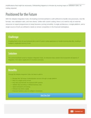 modifications that might be necessary. Onboarding happens in minutes by reusing maps or validation rules, no
coding required.
Positioned for the Future
With the Adeptia Integration Suite, the leading Commercial Bank is self-sufficient to handle new processes, new file
formats, new validation rules, and new clients. Unlike with custom coding, there is no need to rely on external
resources or expert programmers to keep business running smoothly. A single architecture, a single platform, and a
single source of truth are all Bank’s needs to remain competitive in the financial marketplace.
Challenge
A leading Bank in the US was burdened with a web of custom coding applications to handle incoming data files, resulting in
multiple or duplicated sources of truth.
Solution
The commercial Bank turned to Adeptia’s Integration Suite, an enterprise-class solution that incorporates all aspects of
integration, from data to applications to business processes.
Benefits
Through the Adeptia Integration Suite, the Bank is able to:
Manage their full range of administrative services through a single platform
Rely on a single source of truth
Map data automatically into backend ERP systems
Validate data according to defined business rules
Speed transaction processing
Onboard new clients rapidly
Empower business users to configure connections
Start Free Trial ›
Contact us!
 