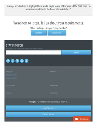 “A single architecture, a single platform, and a single source of truth are all the Bank needs to
remain competitive in the financial marketplace.”
We’re here to listen. Tell us about your requirements.
What challenges are you trying to solve?
Contact Us › Request Demo ›
STAY IN TOUCH
Be the first to know about product updates, press releases and news.
SubmitSubmit
    
PRODUCTS ›
Adeptia Connect ›
Integration Suite ›
PRICING ›
SOLUTIONS › SERVICES ›
LEARN › COMPANY ›
 Adeptia 343 West Erie, Suite 430 Chicago, IL 60654, USA
Map/DirectionsMap/Directions ››
Call 312.898.6435Call 312.898.6435
Contact us!
 