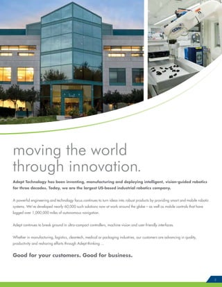 moving the world
through innovation.
Adept Technology has been inventing, manufacturing and deploying intelligent, vision-guided robotics
for three decades. Today, we are the largest US-based industrial robotics company.
A powerful engineering and technology focus continues to turn ideas into robust products by providing smart and mobile robotic
systems. We’ve developed nearly 60,000 such solutions now at work around the globe – as well as mobile controls that have
logged over 1,000,000 miles of autonomous navigation.
Adept continues to break ground in ultra-compact controllers, machine vision and user-friendly interfaces.
Whether in manufacturing, logistics, cleantech, medical or packaging industries, our customers are advancing in quality,
productivity and reshoring efforts through Adept thinking ...
Good for your customers. Good for business.
3
 