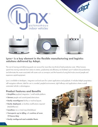 Lynx™ is a key element in the flexible manufacturing and logistics
solutions delivered by Adept.
The cost of moving and delivering goods can account for more than two-thirds of total production costs. When humans
spend time moving materials from station to station, productivity and efficiency are forfeited. Lynx™ reclaims lost productivity
and eliminates the waste associated with assets such as conveyors and the hazards of using fork trucks around people and
expensive capital equipment.
Lynx is available to developers, integrators and end-users for custom applications and payloads. It includes Adept’s proprietary
self-navigation software, ideal for use in crowded, peopled environments, tight hallways and applications where a small
automated vehicle is advantageous.
Product Features and Benefits
• Simplifies payload integration / small mobile platform
• Senses people and unanticipated obstructions
• Easily reconfigures facility or machine layouts
• Easily deployed, no facilities modifications required
(MobilePlanner)
• Localizes via a virtual map (MobileEyes)
• Transports up to 60kg with runtime of over
19 hours/day
• Easily configured and scalable fleets
4
autonomous
indoor vehicles
 