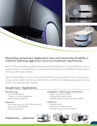 Eliminating unnecessary deployment costs and maximizing flexibility is
critical to achieving aggressive return on investment requirements.
Up to 15% of the cost of deploying a traditional automated guided vehicle (AGV) system is lost in adapting the site – wires or
magnets in the floor or navigational beacons. Lynx eliminates extra time and expense with MobilePlanner™ mapping software,
which requires ZERO facility modification.
AGVs are fixed-line followers, much like a bus that doesn’t divert from its route; Lynx operates like a taxi – starting anywhere
and going wherever needed via the best route, with the ability to avoid traffic jams. It intelligently navigates around unplanned
obstacles, where conventional AGVs simply stop.
Sample Lynx™ Applications
Manufacturing:
– Line-side replenishment
– Conveyor or overhead replacement
– LEAN operation enablement
Cleantech:
– Smart robotic arms with no FIFO/FILO constraints
– Smart sensor / RFID capatible
– Reduces contamination
Productivity … delivered.
5
Intralogistics / Warehousing / Distribution:
– Random-in/random-out (RIRO)
– Full traceability of goods moved
– Scalability; add to or remove from fleet as needed
Healthcare:
– Transport security
– Path-planning in trafficked areas
– Improved nursing and clinician efficiency
 