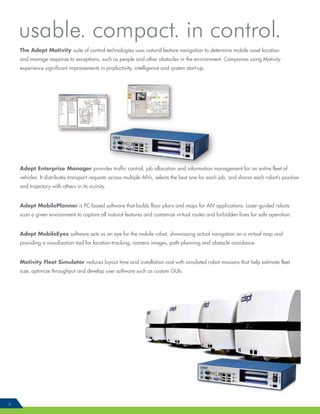 6
The Adept Motivity suite of control technologies uses natural feature navigation to determine mobile asset location
and manage response to exceptions, such as people and other obstacles in the environment. Companies using Motivity
experience significant improvements in productivity, intelligence and system start-up.
Adept Enterprise Manager provides traffic control, job allocation and information management for an entire fleet of
vehicles. It distributes transport requests across multiple AIVs, selects the best one for each job, and shares each robot’s position
and trajectory with others in its vicinity.
Adept MobilePlanner is PC-based software that builds floor plans and maps for AIV applications. Laser-guided robots
scan a given environment to capture all natural features and customize virtual routes and forbidden lines for safe operation.
Adept MobileEyes software acts as an eye for the mobile robot, showcasing actual navigation on a virtual map and
providing a visualization tool for location-tracking, camera images, path-planning and obstacle avoidance.
Motivity Fleet Simulator reduces layout time and installation cost with simulated robot missions that help estimate fleet
size, optimize throughput and develop user software such as custom GUIs.
usable. compact. in control.
 
