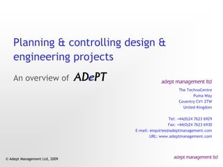 Planning & controlling design &
    engineering projects
    An overview of
                                                      The TechnoCentre
                                                             Puma Way
                                                      Coventry CV1 2TW
                                                        United Kingdom

                                                 Tel: +44(0)24 7623 6929
                                                 Fax: +44(0)24 7623 6930
                               E-mail: enquiries@adeptmanagement.com
                                       URL: www.adeptmanagement.com




© Adept Management Ltd, 2009
 