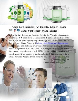 Adept Life Sciences: An Industry Leader Private
Label Supplement Manufacturer
Adept is the Recognized Industry Leader in Vitamin, Supplement,
Nutritional & Nutraceutical Manufacturing. It came into existence with
the motive to serve high quality technology and superior services of
Private Label Yacon Syrup and Private Label Nutritional Supplements.
Adept efforts and skills are always directed towards meeting the entire
needs and preferences of the clients. It is recognized around the world
for contract manufacturing and fulfillment of various vitamins and
supplements. If you want to expand your business then you must make a
choice towards Adept’s private labeling supplements because it is the
best cost effective way to
promote your brand.

 
