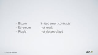 © 2015 IBM Corporation
• Bitcoin limited smart contracts	

• Ethereum not ready	

• Ripple not decentralized
23
 