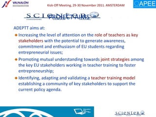 ADEPTT aims at:  Increasing the level of attention on the  role of teachers as key stakeholders  with the potential to generate awareness, commitment and enthusiasm of EU students regarding entrepreneurial issues; Promoting mutual understanding towards  joint strategies  among the key EU stakeholders working in teacher training to foster entrepreneurship; Identifying, adapting and validating a  teacher training model  establishing a community of key stakeholders to support the current policy agenda. PROJECT AIMS 