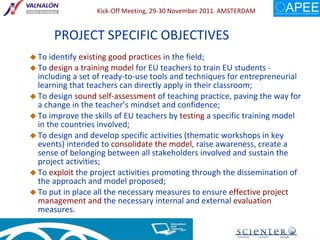 PROJECT SPECIFIC OBJECTIVES To identify  existing good practices  in the field; To  design a training model  for EU teachers to train EU students - including a set of ready-to-use tools and techniques for entrepreneurial learning that teachers can directly apply in their classroom; To design  sound self-assessment  of teaching practice, paving the way for a change in the teacher’s mindset and confidence; To improve the skills of EU teachers by  testing  a specific training model in the countries involved; To design and develop specific activities (thematic workshops in key events) intended to  consolidate the model , raise awareness, create a sense of belonging between all stakeholders involved and sustain the project activities; To  exploit  the project activities promoting through the dissemination of the approach and model proposed; To put in place all the necessary measures to ensure  effective project management and  the necessary internal and external  evaluation  measures.  