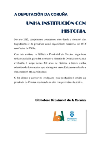 A DEPUTACIÓN DA CORUÑA
UNHA INSTITUCIÓN CON
HISTORIA
No ano 2012, cumplíronse douscentos anos dende a creación das
Deputacións e da provincia como organización territorial no 1812
nas Cortes de Cádiz.
Con este motivo, a Biblioteca Provincial da Coruña organizou
unha exposición para dar a coñecer a historia da Deputación e a súa
evolución ó longo destes 200 anos de historia, a través dunha
selección de documentos que abranguen cronolóxicamente dende a
súa aparición ata a actualidade.
O fin último, é acercar ós ccidadáns esta institución ó servizo da
provincia da Coruña, mostrando as súas competencias e funcións.
Biblioteca Provincial de A Coruña
 