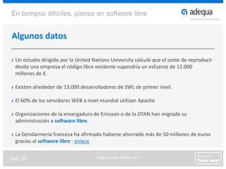 Algunos datosUn estudio dirigido por la UnitedNationsUniversity calculó que el coste de reproducir desde una empresa el código libre existente supondría un esfuerzo de 12.000 millones de €.Existen alrededor de 13.000 desarrolladores de SWL de primer nivel.El 60% de los servidores WEB a nivel mundial utilizan ApacheOrganizaciones de la envergadura de Ericsson o de la OTAN han migrado su administración a software libre.La Gendarmería francesa ha afirmado haberse ahorrado más de 50 millones de euros gracias al software libre : enlace