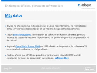 Más datosIBM se ha ahorrado 250 millones gracias a Linux, recientemente. Ha reemplazado 4.000 servidores consolidándolos en 30 mainframes gobernados por Linux.Según Sun Microsystems, la utilización de software de fuentes abiertas generará ahorros de costes de hasta un 75 por ciento, sin perder ningún tipo de prestación ni de calidad.Según el Open WorldForum 2008 en 2020 el 40% de los puestos de trabajo en TIC estarán relacionados con el código abierto.Gartner afirma que el 90% de grandes organizaciones (Global 2000) tendrán estrategias formales de adquisición y gestión del software libre.