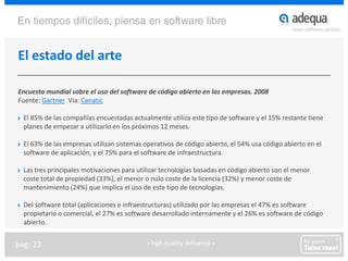 El estado del arteEncuesta mundial sobre el uso del software de código abierto en las empresas. 2008Fuente: GartnerVia: CenaticEl 85% de las compañías encuestadas actualmente utiliza este tipo de software y el 15% restante tiene planes de empezar a utilizarlo en los próximos 12 meses.El 63% de las empresas utilizan sistemas operativos de código abierto, el 54% usa código abierto en el software de aplicación, y el 75% para el software de infraestructura.Las tres principales motivaciones para utilizar tecnologías basadas en código abierto son el menor coste total de propiedad (33%), el menor o nulo coste de la licencia (32%) y menor coste de mantenimiento (24%) que implica el uso de este tipo de tecnologías.Del software total (aplicaciones e infraestructuras) utilizado por las empresas el 47% es software propietario o comercial, el 27% es software desarrollado internamente y el 26% es software de código abierto.