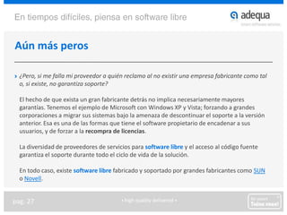 Aún más peros¿Pero, si me falla mi proveedor a quién reclamo al no existir una empresa fabricante como tal o, si existe, no garantiza soporte?	El hecho de que exista un gran fabricante detrás no implica necesariamente mayores garantías. Tenemos el ejemplo de Microsoft con Windows XP y Vista; forzando a grandes corporaciones a migrar sus sistemas bajo la amenaza de descontinuar el soporte a la versión anterior. Esa es una de las formas que tiene el software propietario de encadenar a sus usuarios, y de forzar a la recompra de licencias.	La diversidad de proveedores de servicios para software libre y el acceso al código fuente garantiza el soporte durante todo el ciclo de vida de la solución.	En todo caso, existe software libre fabricado y soportado por grandes fabricantes como SUN o Novell.