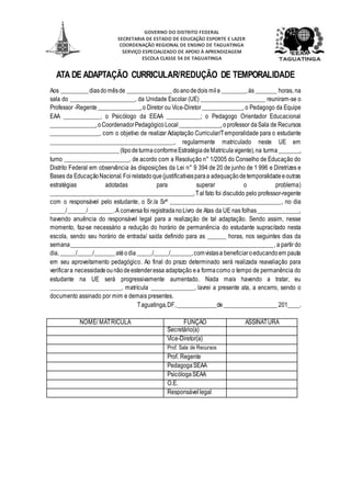 GOVERNO DO DISTRITO FEDERAL
SECRETARIA DE ESTADO DE EDUCAÇÃO ESPORTE E LAZER
COORDENAÇÃO REGIONAL DE ENSINO DE TAGUATINGA
SERVIÇO ESPECIALIZADO DE APOIO À APRENDIZAGEM
ESCOLA CLASSE 54 DE TAGUATINGA
ATA DE ADAPTAÇÃO CURRICULAR/REDUÇÃO DE TEMPORALIDADE
Aos _________ diasdomêsde _______________ doanodedois mile ________,às _______ horas, na
sala do _____________________, da Unidade Escolar (UE) _____________________ reuniram-se o
Professor -Regente______________,o Diretor ou Vice-Diretor _____________, o Pedagogo da Equipe
EAA ____________, o Psicólogo da EEAA ___________; o Pedagogo Orientador Educacional
_______________,o CoordenadorPedagógicoLocal ______________,oprofessor da Sala de Recursos
________________, com o objetivo de realizar Adaptação Curricular/Temporalidade para o estudante
________________________________________, regularmente matriculado neste UE em
_______________________(tipodeturmaconformeEstratégiadeMatrículavigente),na turma_______,
turno _____________________, de acordo com a Resolução n° 1/2005 do Conselho de Educação do
Distrito Federal em observância às disposições da Lei n° 9 394 de 20 de junho de 1 996 e Diretrizes e
Bases da EducaçãoNacional.Foirelatadoque(justificativasparaa adequaçãodetemporalidadeeoutras
estratégias adotadas para superar o problema)
________________________________________________.Tal fato foi discutido pelo professor-regente
com o responsável pelo estudante, o Sr./a Srª ____________________________________, no dia
_____/______/________.A conversa foi registradanoLivro de Atas da UE nas folhas______________,
havendo anuência do responsável legal para a realização de tal adaptação. Sendo assim, nesse
momento, faz-se necessário a redução do horário de permanência do estudante supracitado nesta
escola, sendo seu horário de entrada/ saída definido para as ______ horas, nos seguintes dias da
semana___________________________________________________________________, a partir do
dia, _____/_____/_______atéodia_____/_____/_______,comvistasa beneficiaroeducandoem pauta
em seu aproveitamento pedagógico. Ao final do prazo determinado será realizada reavaliação para
verificara necessidadeounãodeestenderessa adaptação ea formacomo o tempo de permanência do
estudante na UE será progressivamente aumentado. Nada mais havendo a tratar, eu
_______________________, matrícula ______________, lavrei a presente ata, a encerro, sendo o
documento assinado por mim e demais presentes.
Taguatinga,DF,_____________de__________________ 201____.
NOME/ MATRÍCULA FUNÇÃO ASSINATURA
Secretário(a)
Vice-Diretor(a)
Prof. Sala de Recursos
Prof. Regente
PedagogaSEAA
PsicólogaSEAA
O.E.
Responsávellegal
 