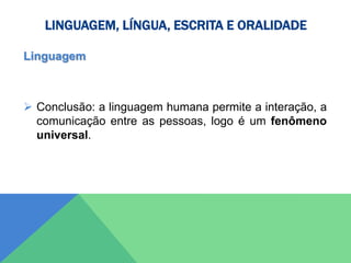 LINGUAGEM, LÍNGUA, ESCRITA E ORALIDADE
Linguagem
 Conclusão: a linguagem humana permite a interação, a
comunicação entre as pessoas, logo é um fenômeno
universal.
 