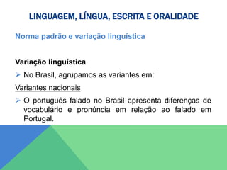 LINGUAGEM, LÍNGUA, ESCRITA E ORALIDADE
Norma padrão e variação linguística
Variação linguística
 No Brasil, agrupamos as variantes em:
Variantes nacionais
 O português falado no Brasil apresenta diferenças de
vocabulário e pronúncia em relação ao falado em
Portugal.
 