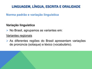 LINGUAGEM, LÍNGUA, ESCRITA E ORALIDADE
Norma padrão e variação linguística
Variação linguística
 No Brasil, agrupamos as variantes em:
Variantes regionais
 As diferentes regiões do Brasil apresentam variações
de pronúncia (sotaque) e léxico (vocabulário).
 