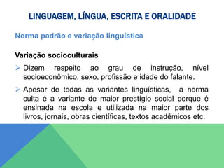 LINGUAGEM, LÍNGUA, ESCRITA E ORALIDADE
Norma padrão e variação linguística
Variação socioculturais
 Dizem respeito ao grau de instrução, nível
socioeconômico, sexo, profissão e idade do falante.
 Apesar de todas as variantes linguísticas, a norma
culta é a variante de maior prestígio social porque é
ensinada na escola e utilizada na maior parte dos
livros, jornais, obras científicas, textos acadêmicos etc.
 