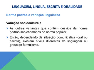 LINGUAGEM, LÍNGUA, ESCRITA E ORALIDADE
Norma padrão e variação linguística
Variação socioculturais
 As outras variantes que contêm desvios da norma
padrão são chamados de norma popular.
 Então, dependendo da situação comunicativa (oral ou
escrita), existem níveis diferentes de linguagem ou
graus de formalismo.
 