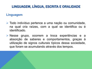 LINGUAGEM, LÍNGUA, ESCRITA E ORALIDADE
Linguagem
 Todo indivíduo pertence a uma nação ou comunidade,
na qual cria raízes, com a qual se identifica ou é
identificado.
 Nesse grupo, ocorrem a troca experiências e a
absorção de saberes e comportamentos, graças à
utilização de signos culturais típicos dessa sociedade,
que foram se acumulando através dos tempos.
 