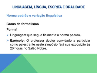 LINGUAGEM, LÍNGUA, ESCRITA E ORALIDADE
Norma padrão e variação linguística
Graus de formalismo
Formal
 Linguagem que segue fielmente a norma padrão.
 Exemplo: O professor doutor convidado a participar
como palestrante neste simpósio fará sua exposição às
20 horas no Salão Nobre.
 