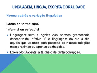 LINGUAGEM, LÍNGUA, ESCRITA E ORALIDADE
Norma padrão e variação linguística
Graus de formalismo
Informal ou coloquial
 Linguagem sem a rigidez das normas gramaticais,
descontraída, afetiva. É a linguagem do dia a dia,
aquela que usamos com pessoas de nossas relações
mais próximas ou apenas conhecidas.
 Exemplo: A gente já tá cheio de tanta corrupção.
 