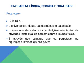 LINGUAGEM, LÍNGUA, ESCRITA E ORALIDADE
Linguagem
 Cultura é…
 o universo das ideias, da inteligência e da criação.
 o somatório de todas as contribuições resultantes da
atividade intelectual do homem sobre o mundo físico.
 É através das palavras que se perpetuam as
aquisições intelectuais dos povos.
 
