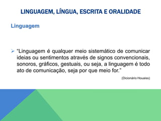 LINGUAGEM, LÍNGUA, ESCRITA E ORALIDADE
Linguagem
 “Linguagem é qualquer meio sistemático de comunicar
ideias ou sentimentos através de signos convencionais,
sonoros, gráficos, gestuais, ou seja, a linguagem é todo
ato de comunicação, seja por que meio for.”
(Dicionário Houaiss)
 